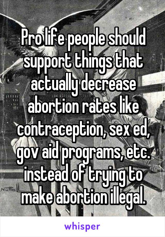 Pro life people should support things that actually decrease abortion rates like contraception, sex ed, gov aid programs, etc. instead of trying to make abortion illegal.