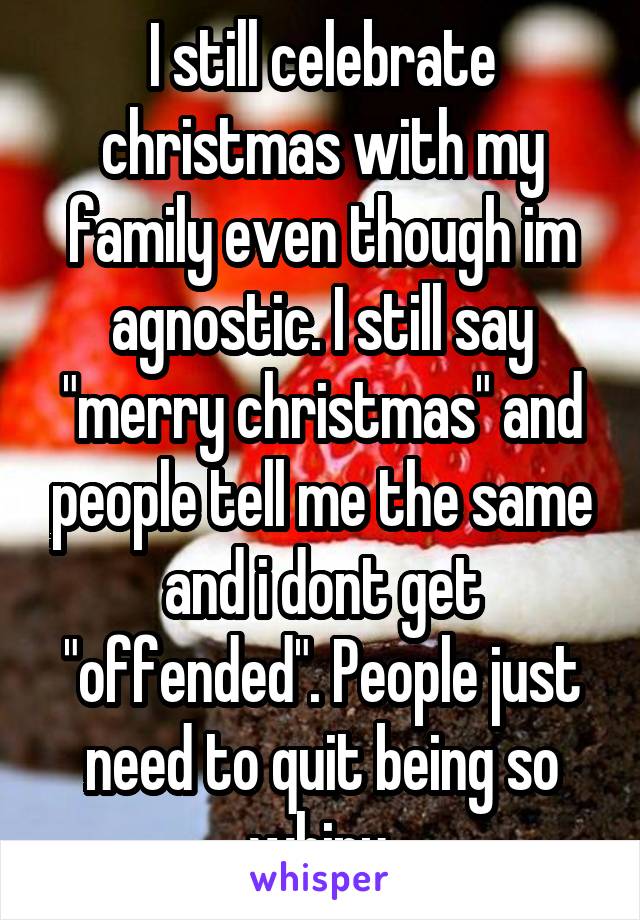 I still celebrate christmas with my family even though im agnostic. I still say "merry christmas" and people tell me the same and i dont get "offended". People just need to quit being so whiny.