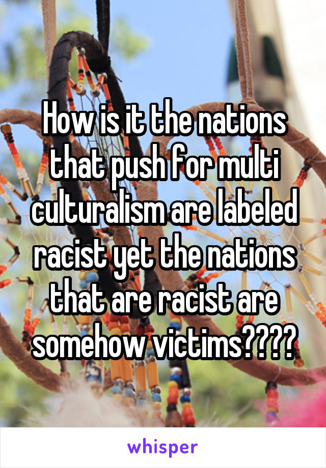 How is it the nations that push for multi culturalism are labeled racist yet the nations that are racist are somehow victims????