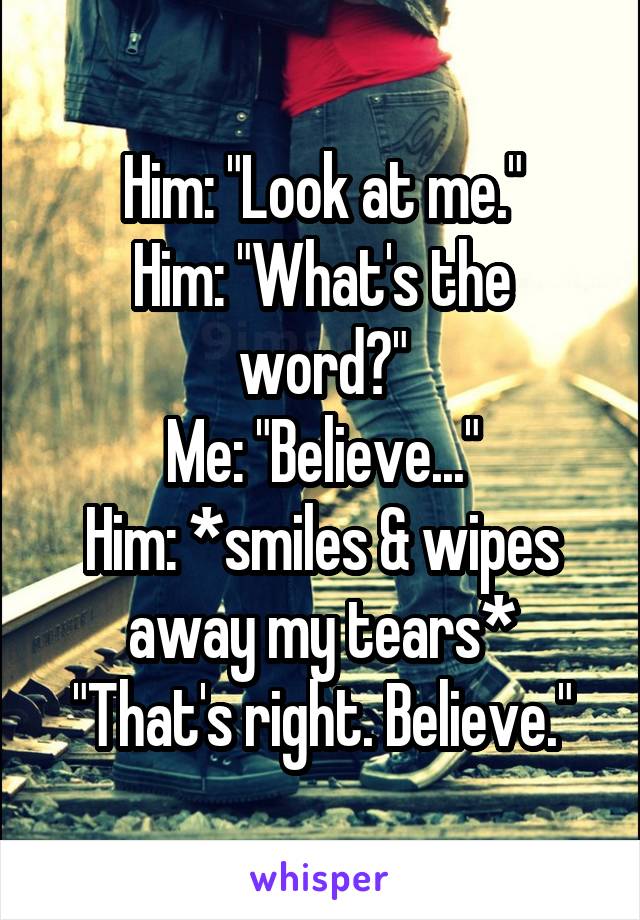 Him: "Look at me."
Him: "What's the word?"
Me: "Believe..."
Him: *smiles & wipes away my tears*
"That's right. Believe."
