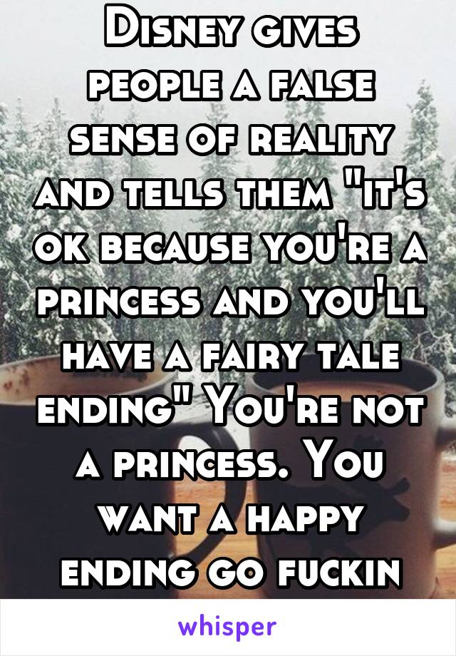 Disney gives people a false sense of reality and tells them "it's ok because you're a princess and you'll have a fairy tale ending" You're not a princess. You want a happy ending go fuckin work for it