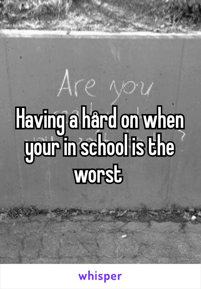 Having a hård on when your in school is the worst 