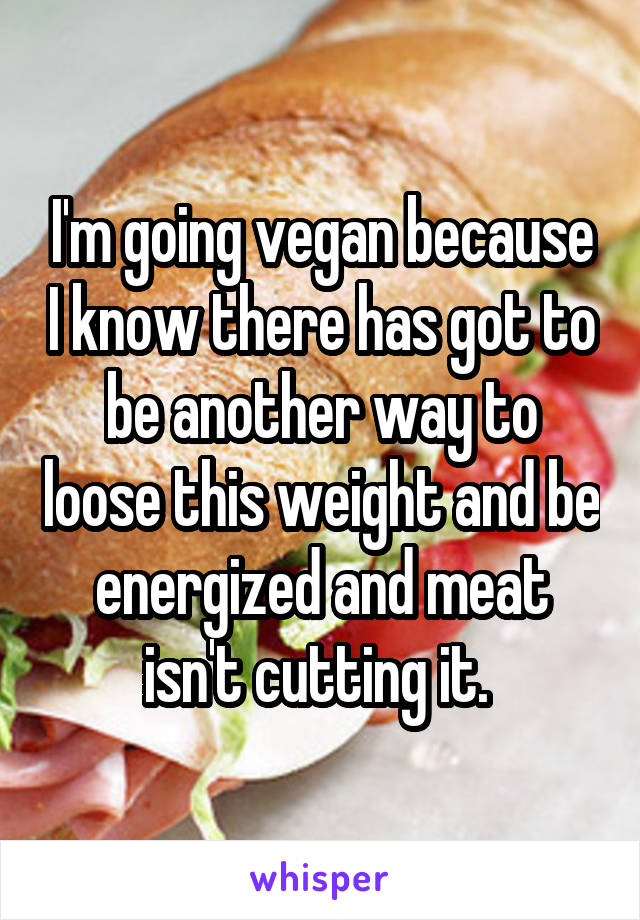 I'm going vegan because I know there has got to be another way to loose this weight and be energized and meat isn't cutting it. 