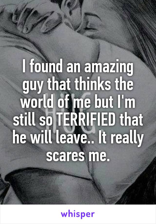 I found an amazing guy that thinks the world of me but I'm still so TERRIFIED that he will leave.. It really scares me.