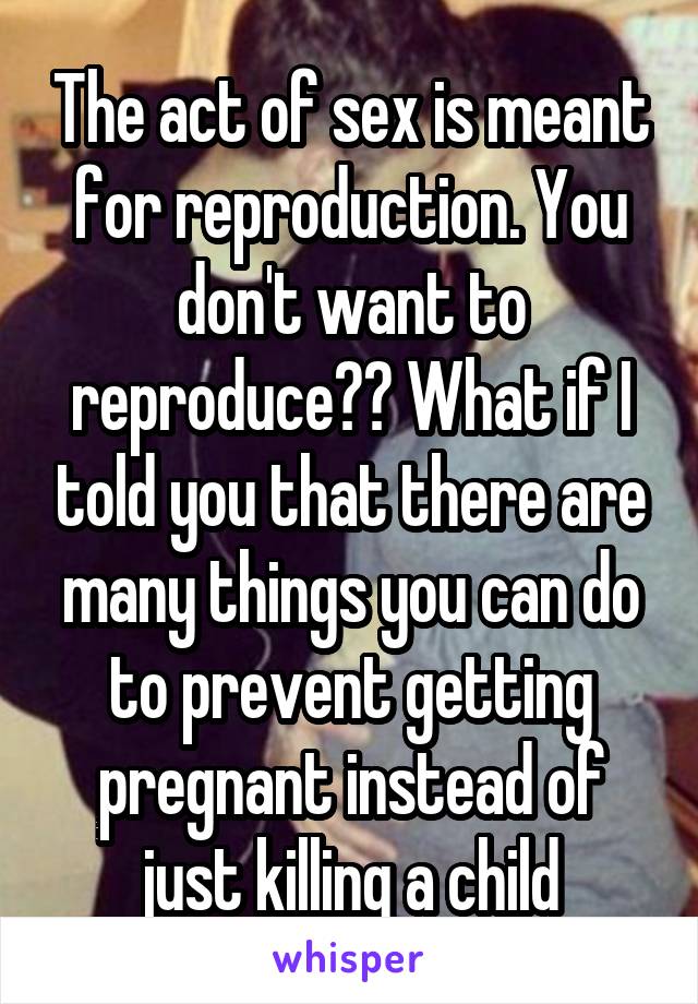 The act of sex is meant for reproduction. You don't want to reproduce?? What if I told you that there are many things you can do to prevent getting pregnant instead of just killing a child