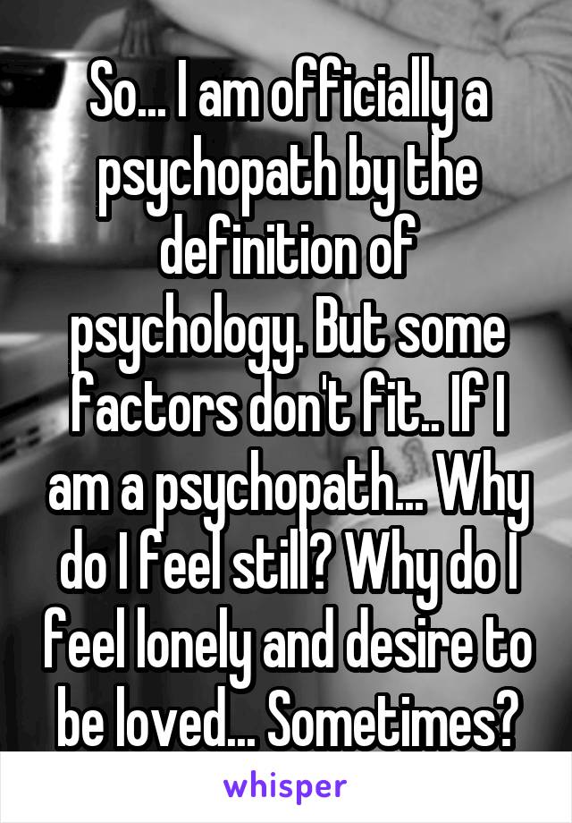 So... I am officially a psychopath by the definition of psychology. But some factors don't fit.. If I am a psychopath... Why do I feel still? Why do I feel lonely and desire to be loved... Sometimes?