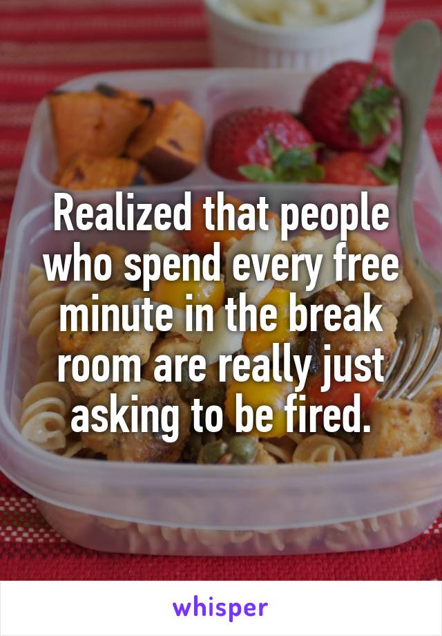 Realized that people who spend every free minute in the break room are really just asking to be fired.