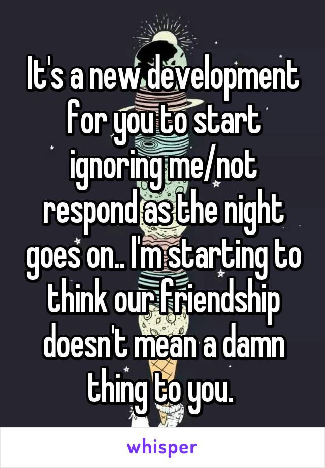 It's a new development for you to start ignoring me/not respond as the night goes on.. I'm starting to think our friendship doesn't mean a damn thing to you. 