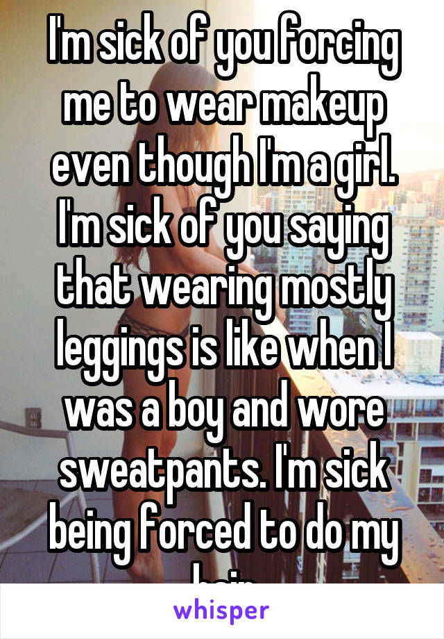 I'm sick of you forcing me to wear makeup even though I'm a girl. I'm sick of you saying that wearing mostly leggings is like when I was a boy and wore sweatpants. I'm sick being forced to do my hair