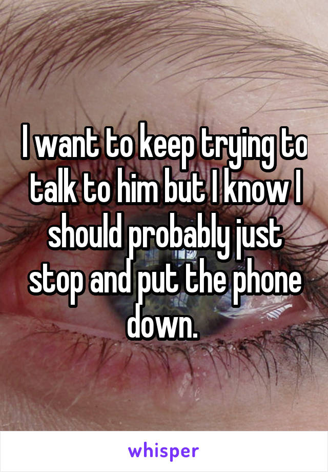 I want to keep trying to talk to him but I know I should probably just stop and put the phone down. 