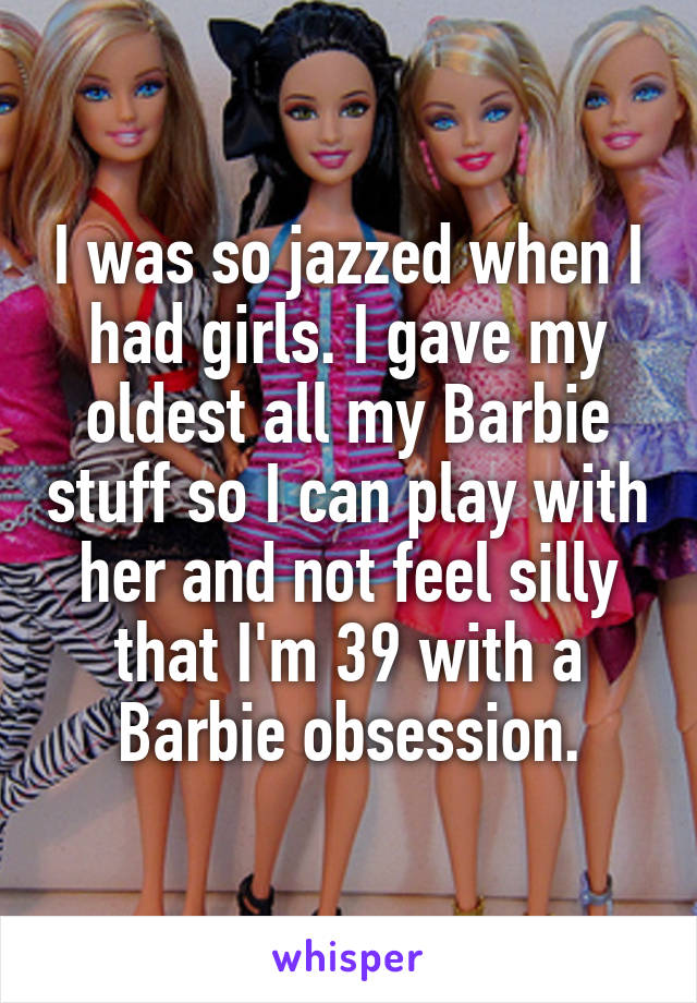 I was so jazzed when I had girls. I gave my oldest all my Barbie stuff so I can play with her and not feel silly that I'm 39 with a Barbie obsession.