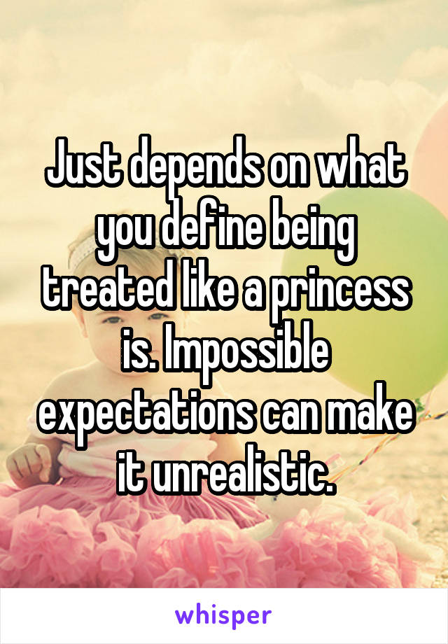 Just depends on what you define being treated like a princess is. Impossible expectations can make it unrealistic.