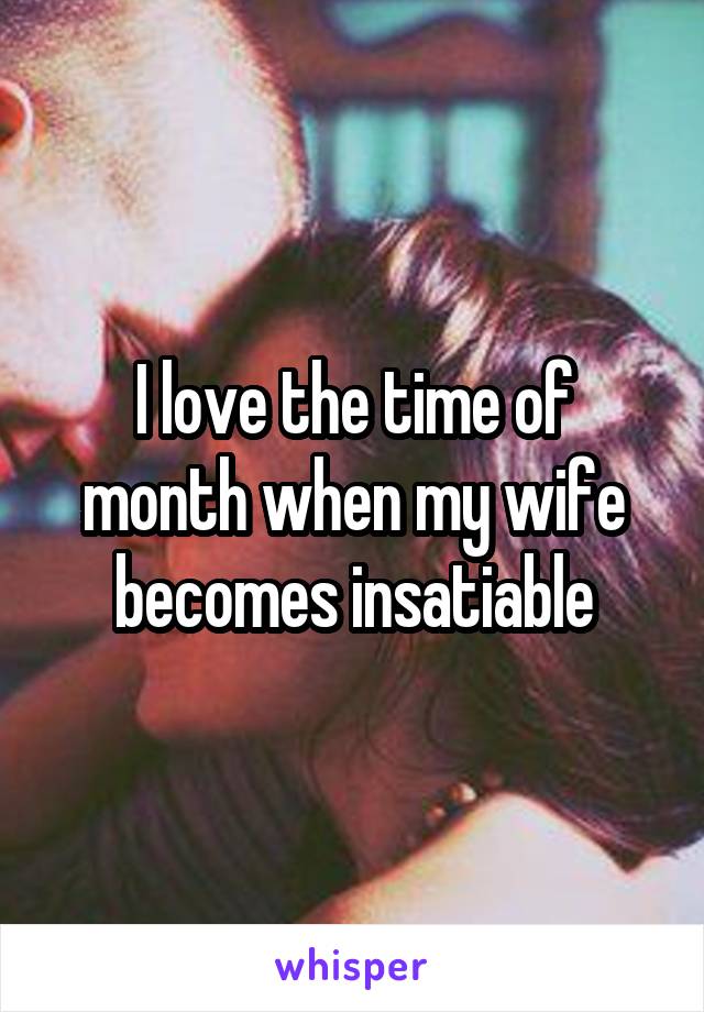 I love the time of month when my wife becomes insatiable