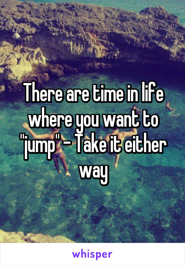 There are time in life where you want to "jump" - Take it either way