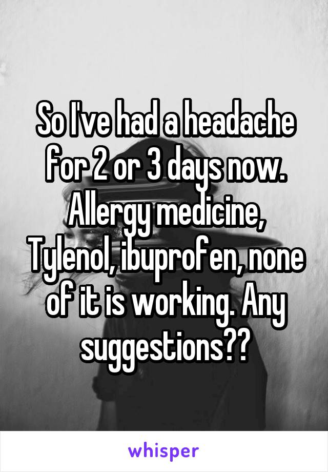 So I've had a headache for 2 or 3 days now. Allergy medicine, Tylenol, ibuprofen, none of it is working. Any suggestions??