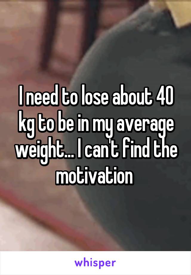 I need to lose about 40 kg to be in my average weight... I can't find the motivation 