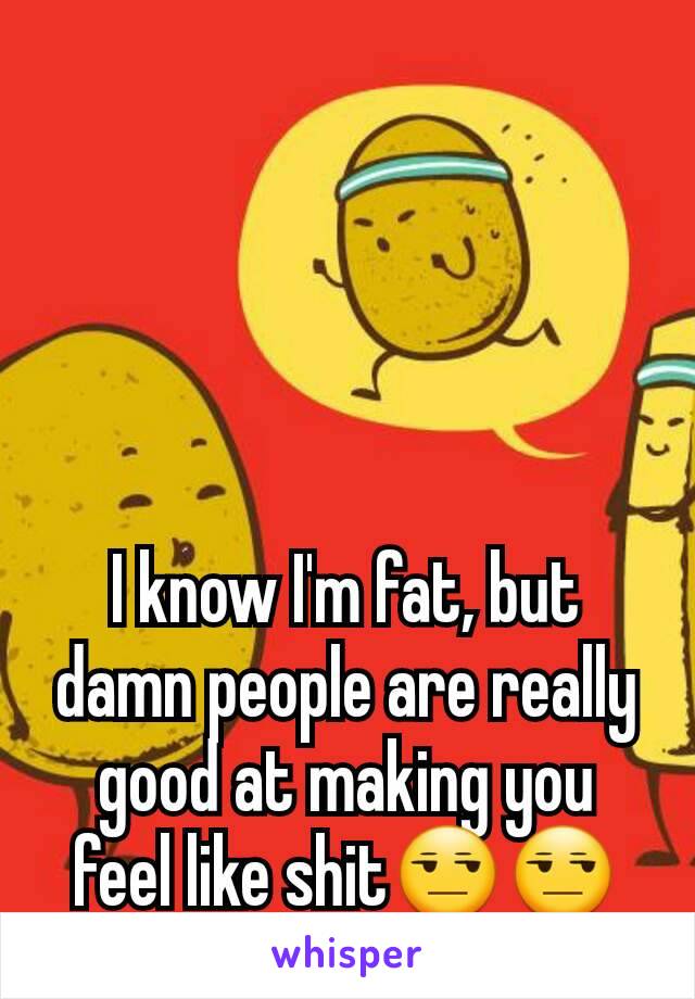 I know I'm fat, but damn people are really good at making you feel like shit😒😒