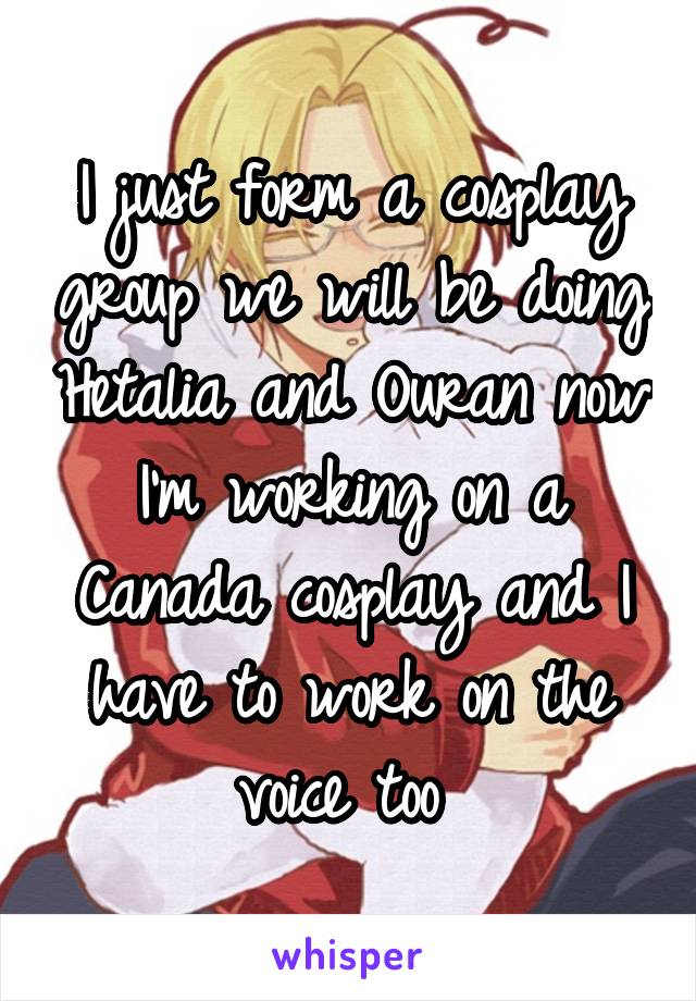 I just form a cosplay group we will be doing Hetalia and Ouran now I'm working on a Canada cosplay and I have to work on the voice too 