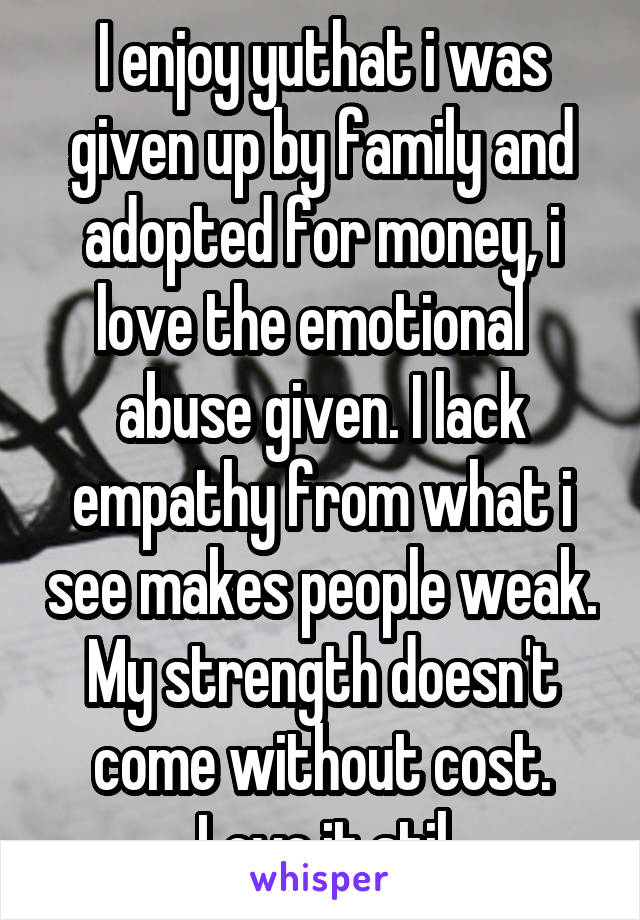 I enjoy yuthat i was given up by family and adopted for money, i love the emotional   abuse given. I lack empathy from what i see makes people weak. My strength doesn't come without cost. Love it stil