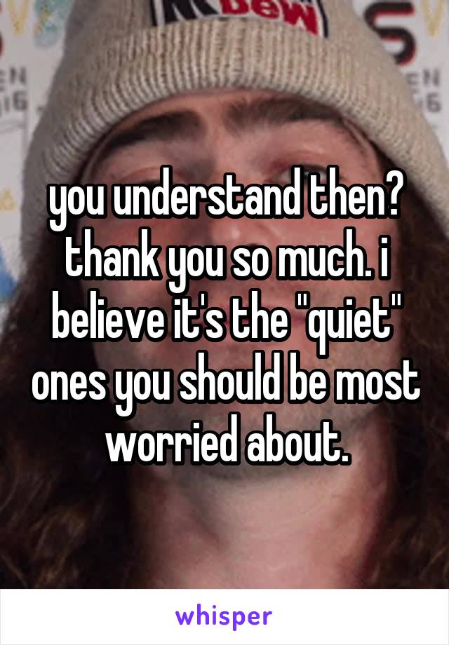 you understand then? thank you so much. i believe it's the "quiet" ones you should be most worried about.