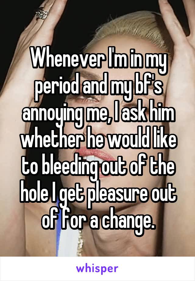 Whenever I'm in my period and my bf's annoying me, I ask him whether he would like to bleeding out of the hole I get pleasure out of for a change.