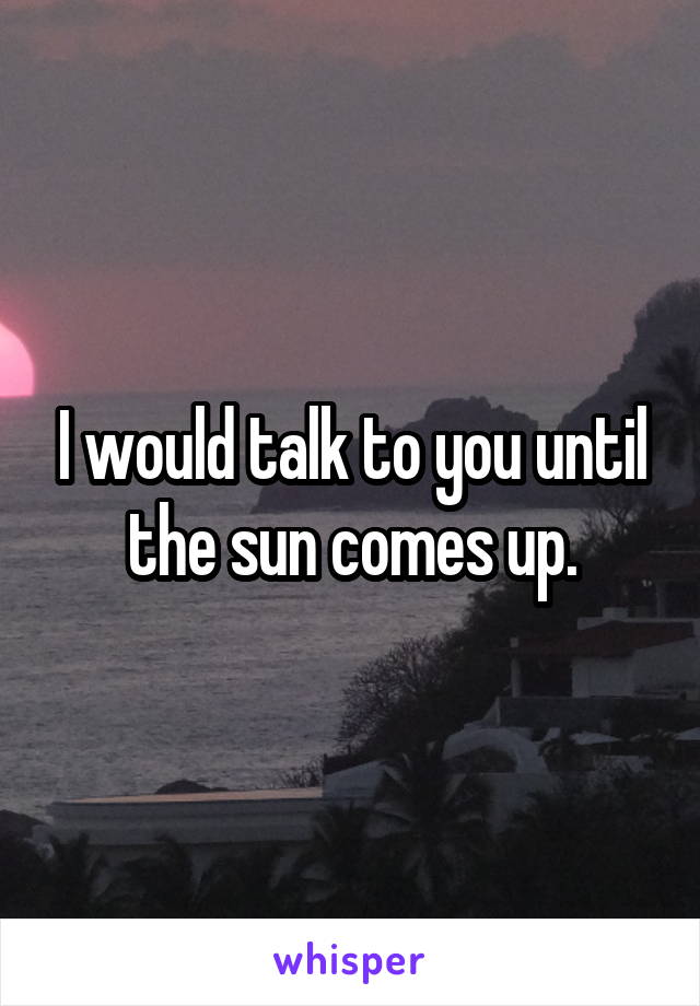 I would talk to you until the sun comes up.