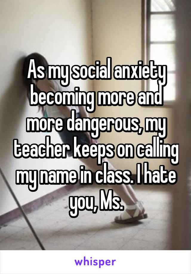 As my social anxiety becoming more and more dangerous, my teacher keeps on calling my name in class. I hate you, Ms.