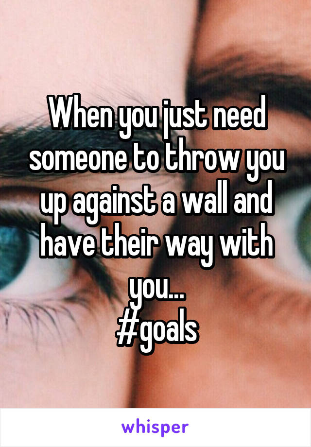 When you just need someone to throw you up against a wall and have their way with you...
#goals