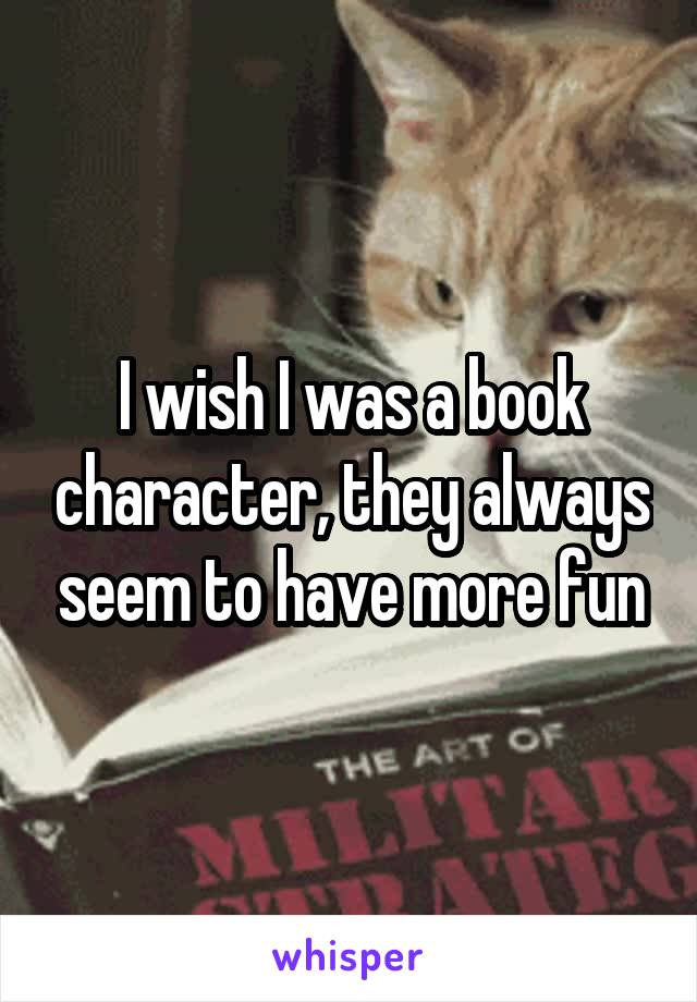 I wish I was a book character, they always seem to have more fun