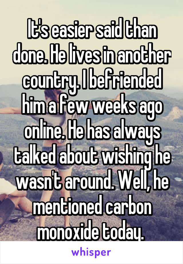 It's easier said than done. He lives in another country. I befriended him a few weeks ago online. He has always talked about wishing he wasn't around. Well, he mentioned carbon monoxide today. 