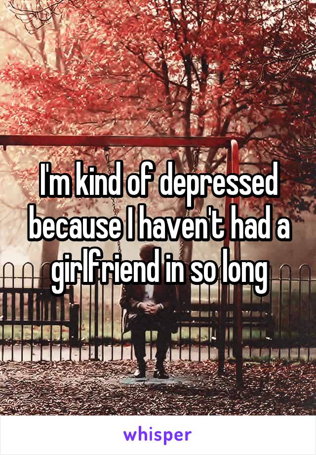 I'm kind of depressed because I haven't had a girlfriend in so long