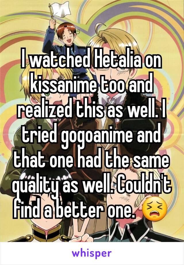 I watched Hetalia on kissanime too and realized this as well. I tried gogoanime and that one had the same quality as well. Couldn't find a better one. 😣