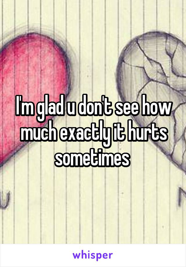 I'm glad u don't see how much exactly it hurts sometimes 