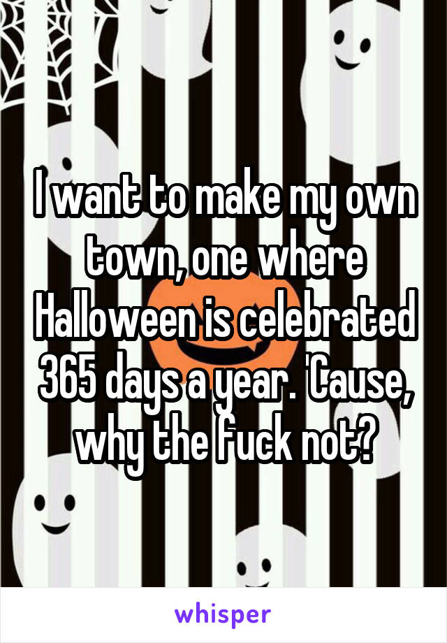 I want to make my own town, one where Halloween is celebrated 365 days a year. 'Cause, why the fuck not?