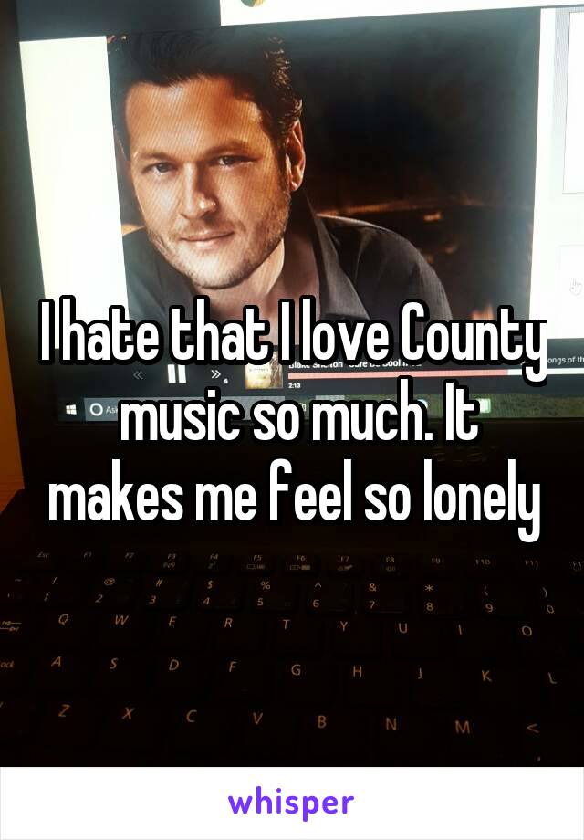 I hate that I love County  music so much. It makes me feel so lonely