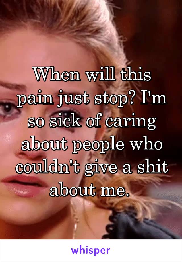 When will this pain just stop? I'm so sick of caring about people who couldn't give a shit about me. 