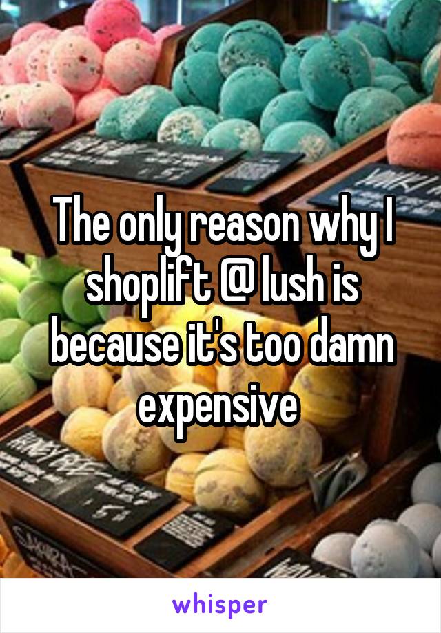 The only reason why I shoplift @ lush is because it's too damn expensive 