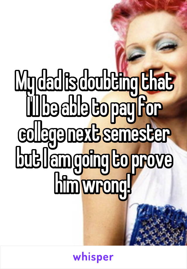 My dad is doubting that I'll be able to pay for college next semester but I am going to prove him wrong! 