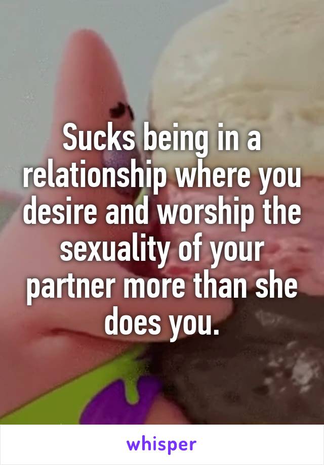 Sucks being in a relationship where you desire and worship the sexuality of your partner more than she does you.