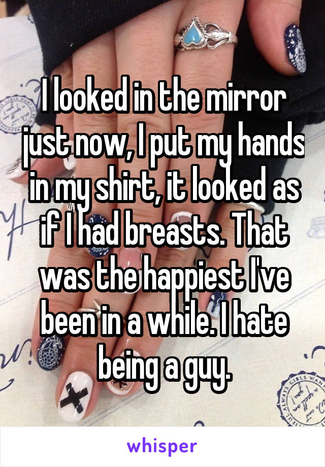 I looked in the mirror just now, I put my hands in my shirt, it looked as if I had breasts. That was the happiest I've been in a while. I hate being a guy.
