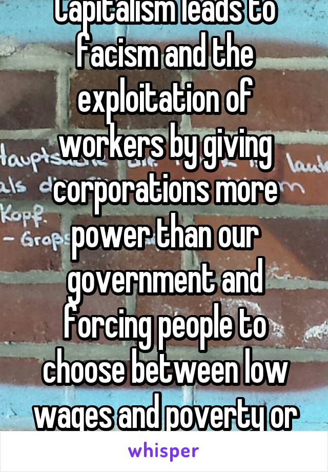 Capitalism leads to facism and the exploitation of workers by giving corporations more power than our government and forcing people to choose between low wages and poverty or starvation.