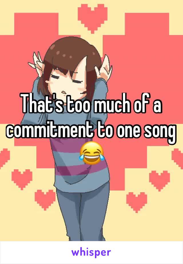 That's too much of a commitment to one song 😂