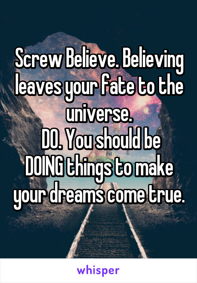 Screw Believe. Believing leaves your fate to the universe.
 DO. You should be DOING things to make your dreams come true. 