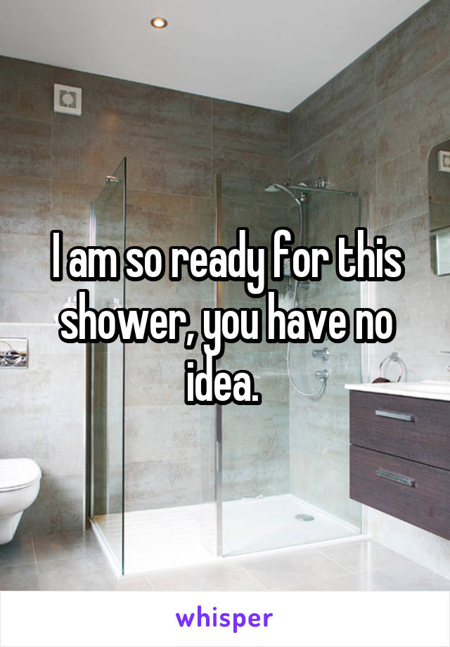 I am so ready for this shower, you have no idea. 