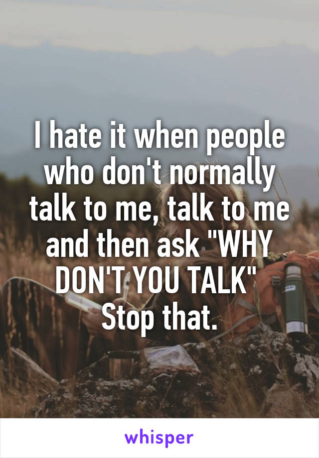 I hate it when people who don't normally talk to me, talk to me and then ask "WHY DON'T YOU TALK" 
Stop that.
