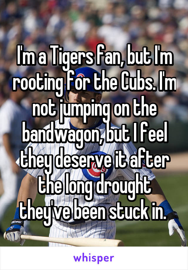 I'm a Tigers fan, but I'm rooting for the Cubs. I'm not jumping on the bandwagon, but I feel they deserve it after the long drought they've been stuck in. 
