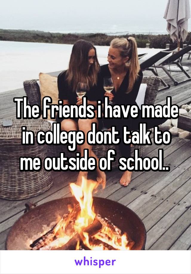 The friends i have made in college dont talk to me outside of school.. 