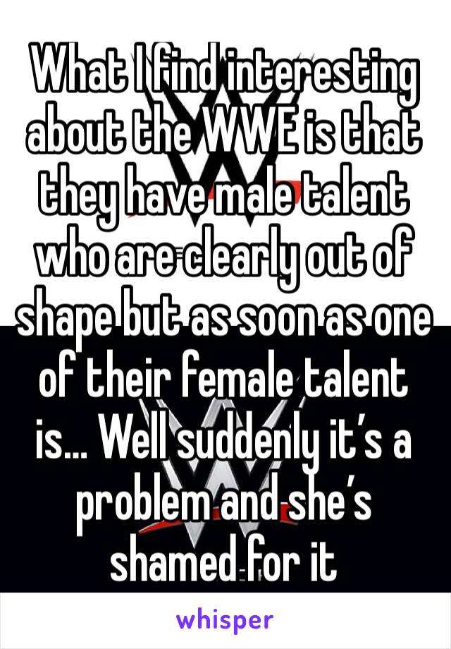 What I find interesting about the WWE is that they have male talent who are clearly out of shape but as soon as one of their female talent is… Well suddenly it’s a problem and she’s shamed for it