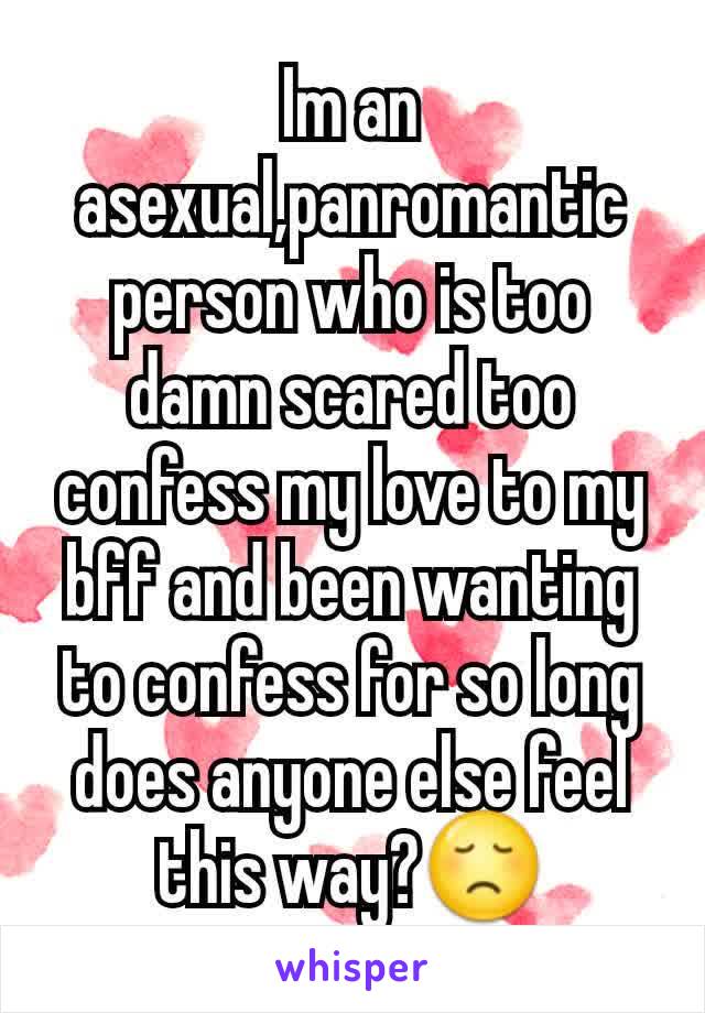 Im an asexual,panromantic person who is too damn scared too confess my love to my bff and been wanting to confess for so long does anyone else feel this way?😞