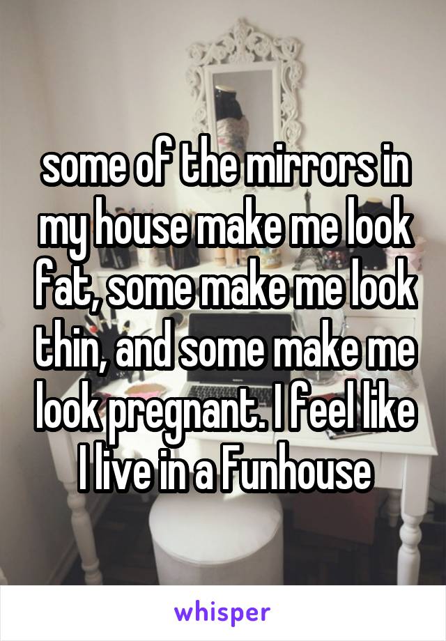 some of the mirrors in my house make me look fat, some make me look thin, and some make me look pregnant. I feel like I live in a Funhouse